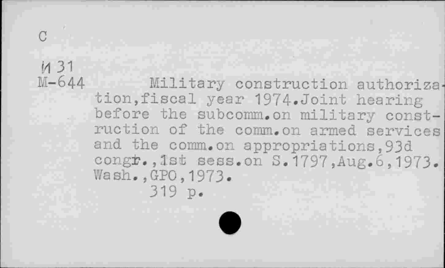 ﻿c
H 31 M-644
Military construction authorize tion,fiscal year 1974»Joint hearing before the subcomm.on military construction of the comm, on armed, services and the comm.on appropriations,93d. congt. ,3.st sess.on S. 1797 ,Aug.6,1973. Wash.,GPO,1973.
319 p.